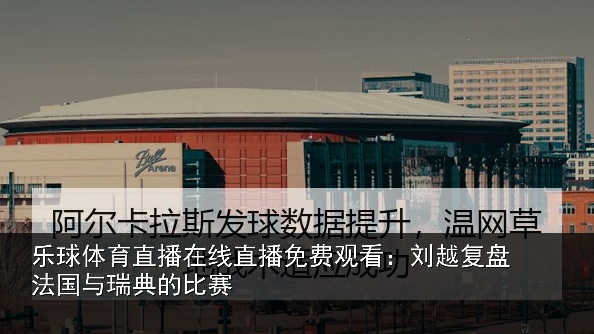 乐球体育直播在线直播免费观看：刘越复盘法国与瑞典的比赛