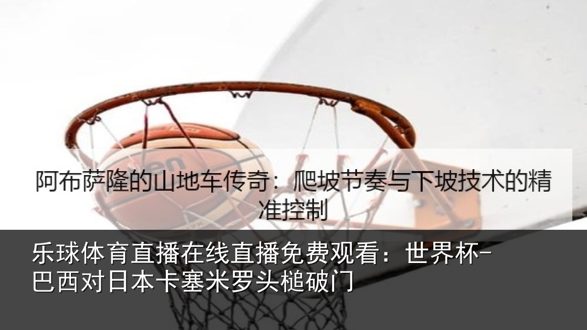 乐球体育直播在线直播免费观看：世界杯-巴西对日本卡塞米罗头槌破门