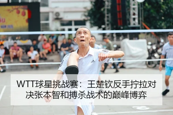 WTT球星挑战赛：王楚钦反手拧拉对决张本智和搏杀战术的巅峰博弈