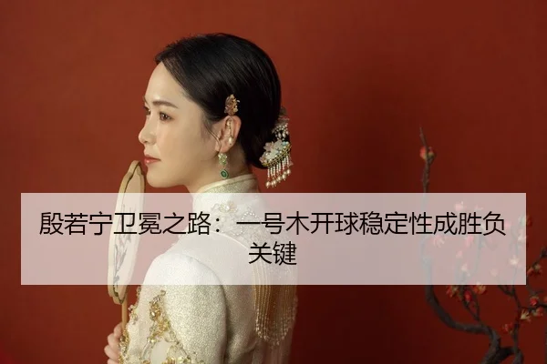 殷若宁卫冕之路：一号木开球稳定性成胜负关键